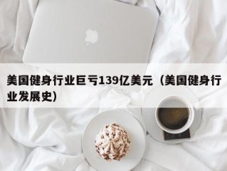 美国健身行业巨亏139亿美元（美国健身行业发展史）