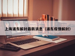 上海浦东解封最新消息（浦东疫情解封）