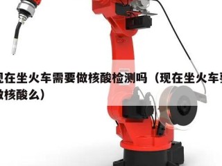 现在坐火车需要做核酸检测吗（现在坐火车要做核酸么）