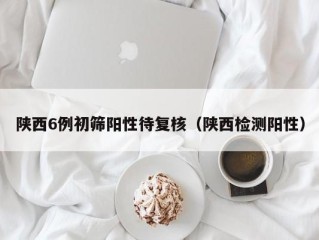 陕西6例初筛阳性待复核（陕西检测阳性）