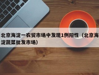 北京海淀一农贸市场中发现1例阳性（北京海淀蔬菜批发市场）