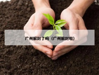 广州解封了吗（广州解封啦）