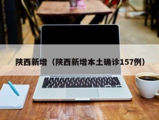 陕西新增（陕西新增本土确诊157例）