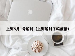 上海5月1号解封（上海解封了吗疫情）