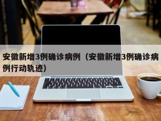 安徽新增3例确诊病例（安徽新增3例确诊病例行动轨迹）