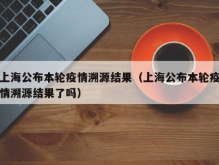 上海公布本轮疫情溯源结果（上海公布本轮疫情溯源结果了吗）